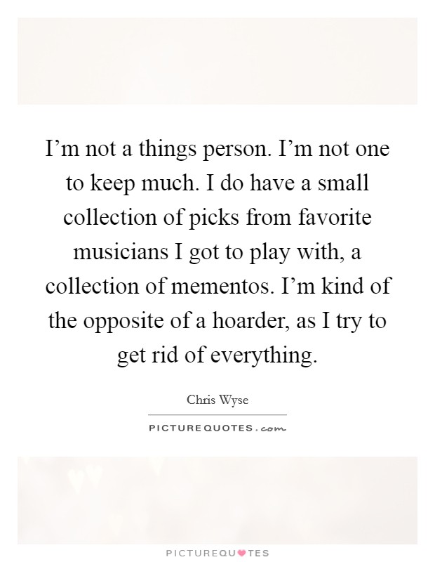 I'm not a things person. I'm not one to keep much. I do have a small collection of picks from favorite musicians I got to play with, a collection of mementos. I'm kind of the opposite of a hoarder, as I try to get rid of everything. Picture Quote #1