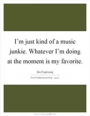 I’m just kind of a music junkie. Whatever I’m doing at the moment is my favorite Picture Quote #1