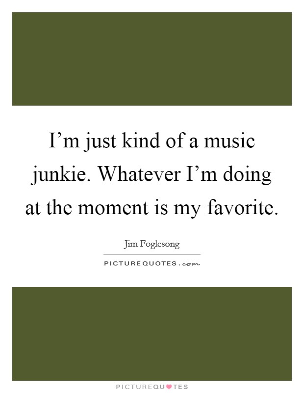 I'm just kind of a music junkie. Whatever I'm doing at the moment is my favorite. Picture Quote #1