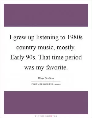 I grew up listening to 1980s country music, mostly. Early  90s. That time period was my favorite Picture Quote #1