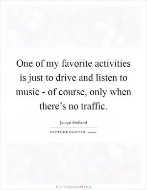 One of my favorite activities is just to drive and listen to music - of course, only when there’s no traffic Picture Quote #1