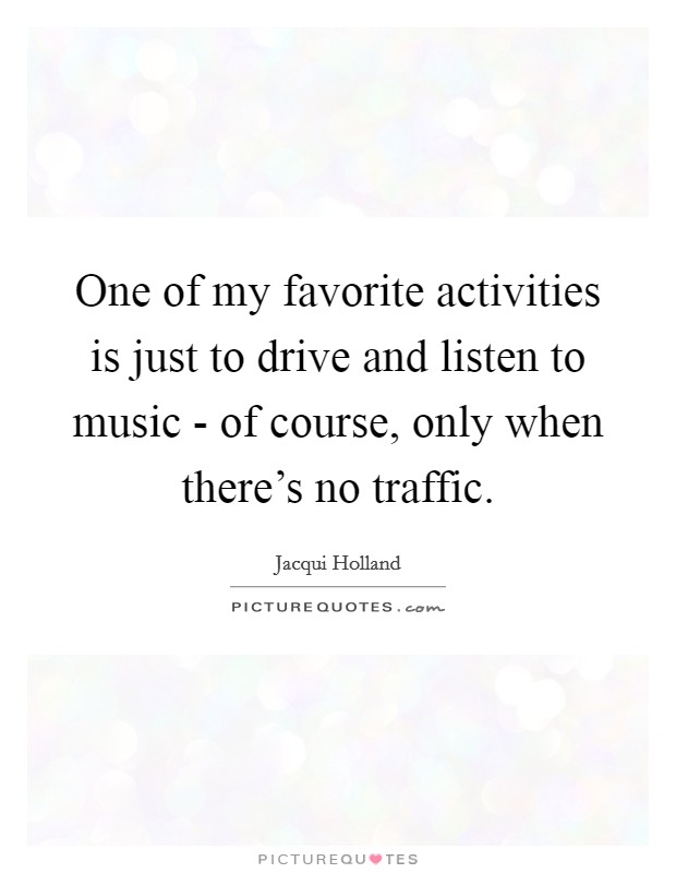 One of my favorite activities is just to drive and listen to music - of course, only when there's no traffic. Picture Quote #1