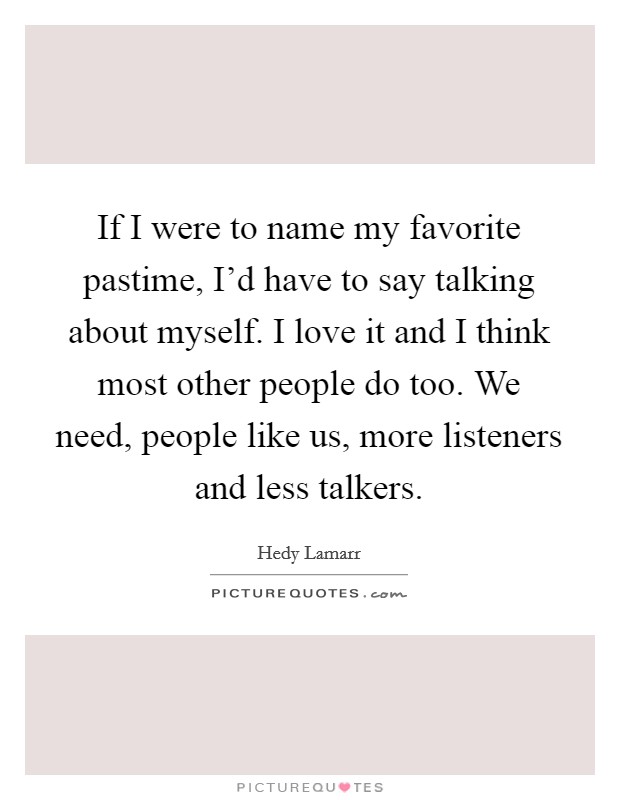 If I were to name my favorite pastime, I'd have to say talking about myself. I love it and I think most other people do too. We need, people like us, more listeners and less talkers. Picture Quote #1