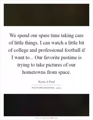 We spend our spare time taking care of little things. I can watch a little bit of college and professional football if I want to... Our favorite pastime is trying to take pictures of our hometowns from space Picture Quote #1