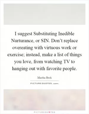 I suggest Substituting Inedible Nurturance, or SIN. Don’t replace overeating with virtuous work or exercise; instead, make a list of things you love, from watching TV to hanging out with favorite people Picture Quote #1