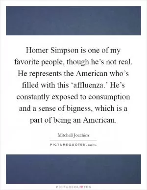 Homer Simpson is one of my favorite people, though he’s not real. He represents the American who’s filled with this ‘affluenza.’ He’s constantly exposed to consumption and a sense of bigness, which is a part of being an American Picture Quote #1