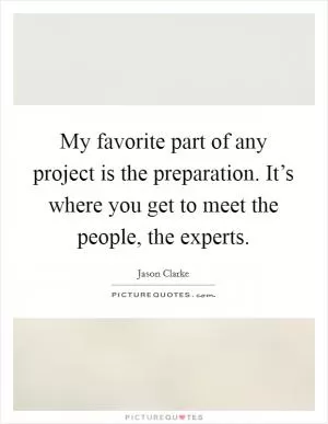 My favorite part of any project is the preparation. It’s where you get to meet the people, the experts Picture Quote #1