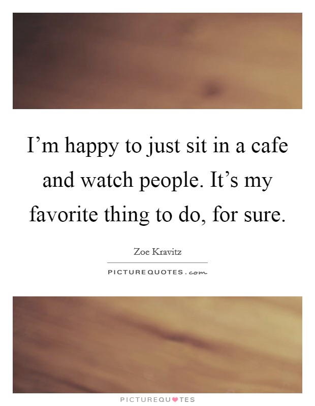I'm happy to just sit in a cafe and watch people. It's my favorite thing to do, for sure. Picture Quote #1