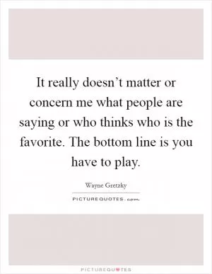 It really doesn’t matter or concern me what people are saying or who thinks who is the favorite. The bottom line is you have to play Picture Quote #1