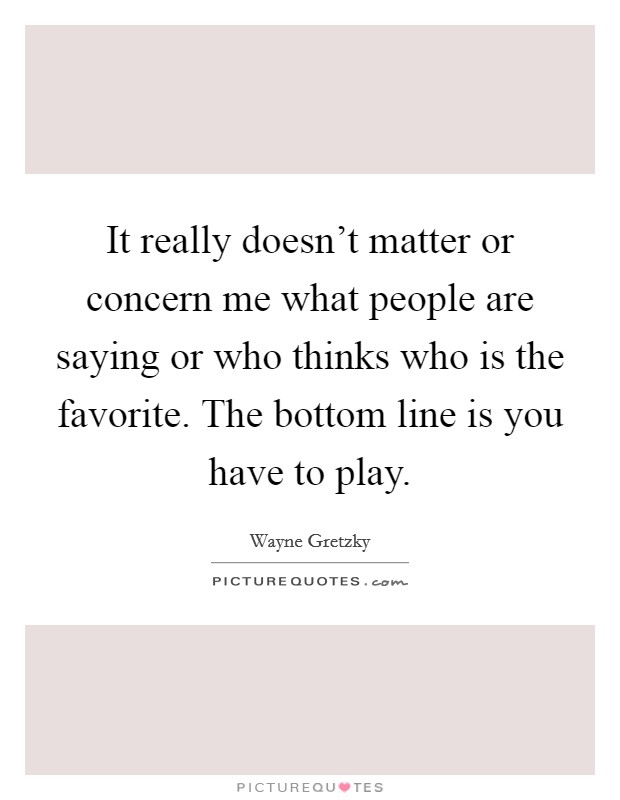 It really doesn't matter or concern me what people are saying or who thinks who is the favorite. The bottom line is you have to play. Picture Quote #1