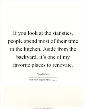 If you look at the statistics, people spend most of their time in the kitchen. Aside from the backyard, it’s one of my favorite places to renovate Picture Quote #1