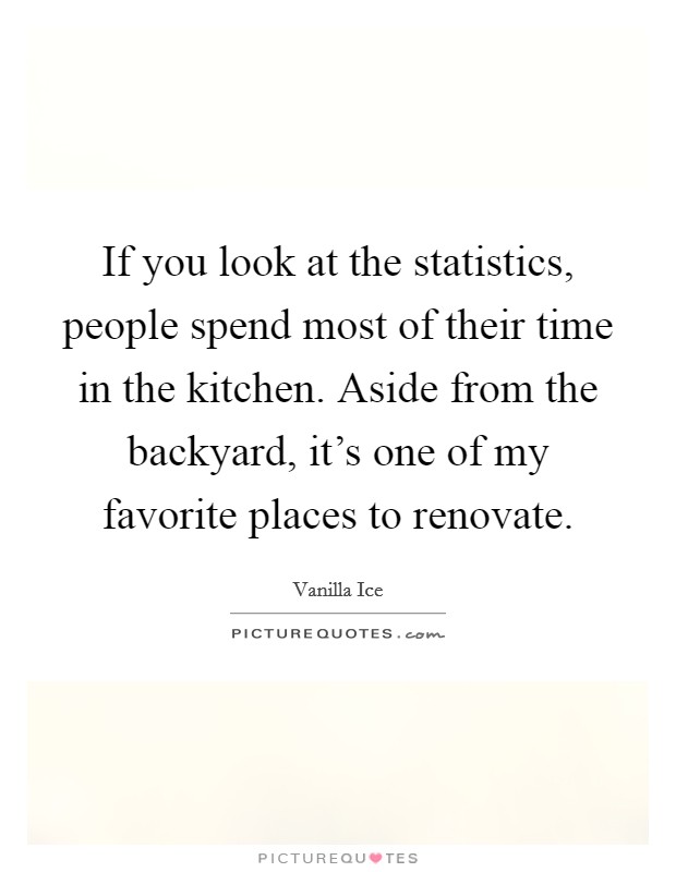 If you look at the statistics, people spend most of their time in the kitchen. Aside from the backyard, it's one of my favorite places to renovate. Picture Quote #1
