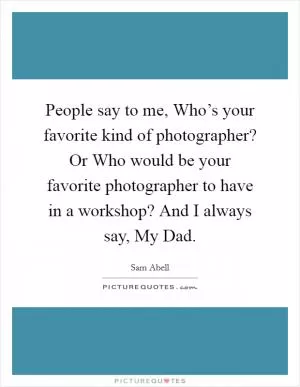 People say to me, Who’s your favorite kind of photographer? Or Who would be your favorite photographer to have in a workshop? And I always say, My Dad Picture Quote #1