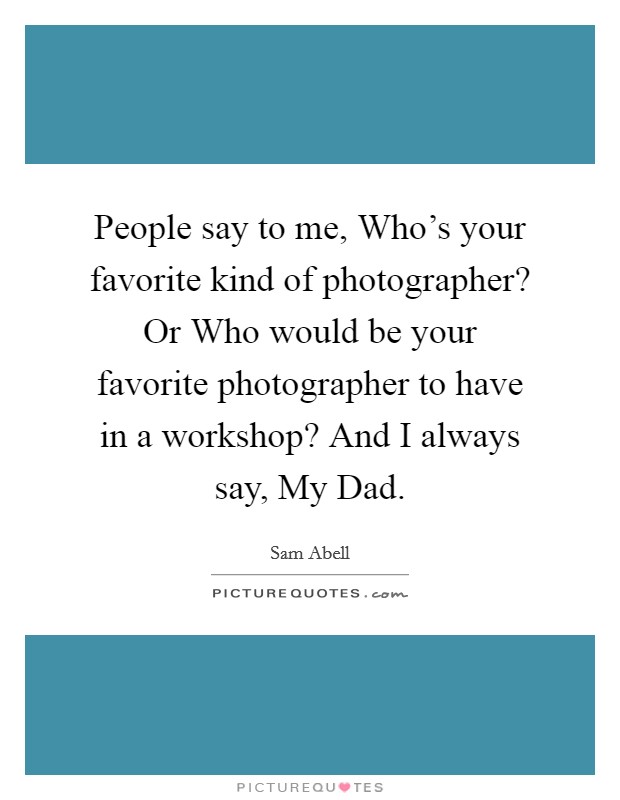 People say to me, Who's your favorite kind of photographer? Or Who would be your favorite photographer to have in a workshop? And I always say, My Dad. Picture Quote #1
