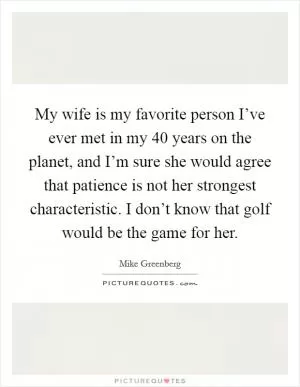 My wife is my favorite person I’ve ever met in my 40 years on the planet, and I’m sure she would agree that patience is not her strongest characteristic. I don’t know that golf would be the game for her Picture Quote #1