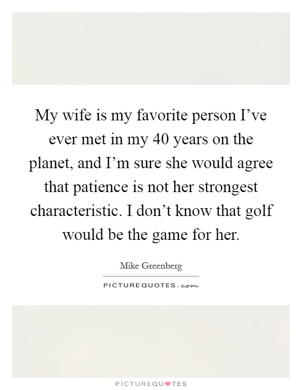 My wife is my favorite person I've ever met in my 40 years on the planet, and I'm sure she would agree that patience is not her strongest characteristic. I don't know that golf would be the game for her. Picture Quote #1