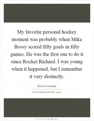 My favorite personal hockey moment was probably when Mike Bossy scored fifty goals in fifty games. He was the first one to do it since Rocket Richard. I was young when it happened, but I remember it very distinctly Picture Quote #1