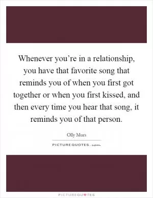 Whenever you’re in a relationship, you have that favorite song that reminds you of when you first got together or when you first kissed, and then every time you hear that song, it reminds you of that person Picture Quote #1