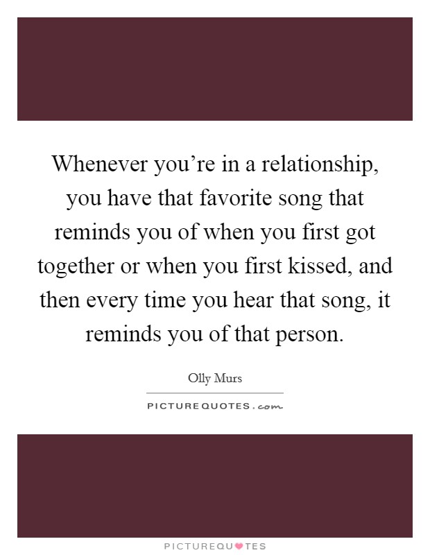 Whenever you're in a relationship, you have that favorite song that reminds you of when you first got together or when you first kissed, and then every time you hear that song, it reminds you of that person. Picture Quote #1