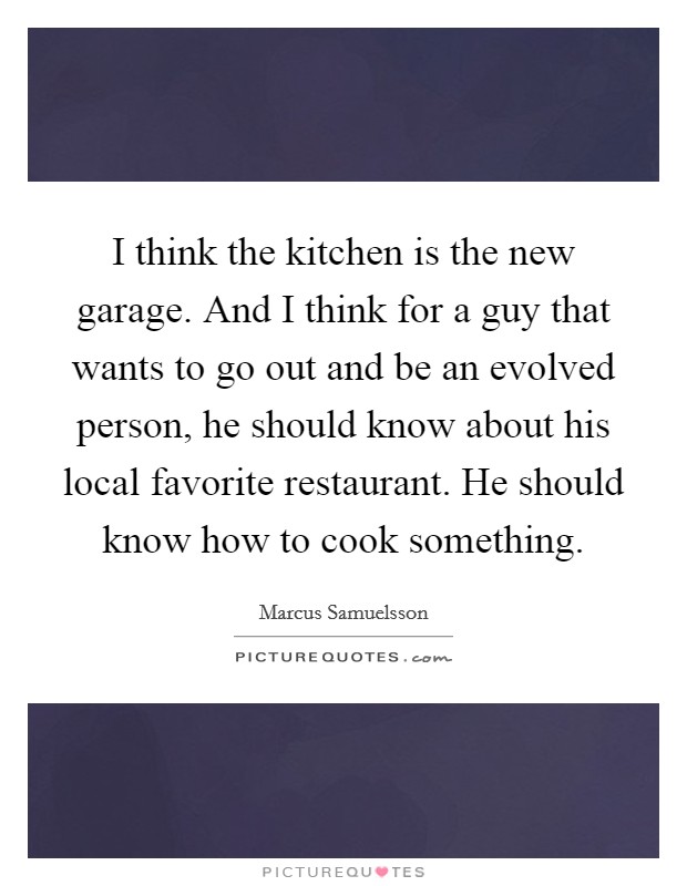 I think the kitchen is the new garage. And I think for a guy that wants to go out and be an evolved person, he should know about his local favorite restaurant. He should know how to cook something. Picture Quote #1