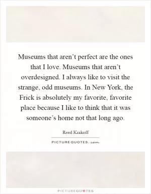 Museums that aren’t perfect are the ones that I love. Museums that aren’t overdesigned. I always like to visit the strange, odd museums. In New York, the Frick is absolutely my favorite, favorite place because I like to think that it was someone’s home not that long ago Picture Quote #1