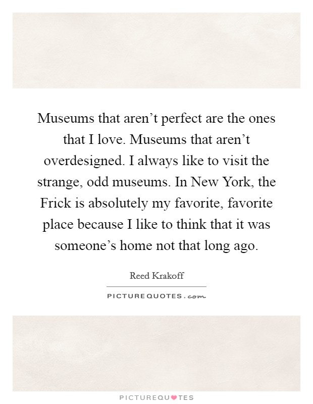 Museums that aren't perfect are the ones that I love. Museums that aren't overdesigned. I always like to visit the strange, odd museums. In New York, the Frick is absolutely my favorite, favorite place because I like to think that it was someone's home not that long ago. Picture Quote #1
