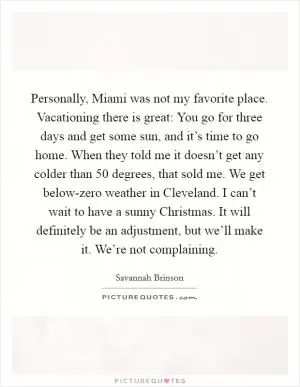 Personally, Miami was not my favorite place. Vacationing there is great: You go for three days and get some sun, and it’s time to go home. When they told me it doesn’t get any colder than 50 degrees, that sold me. We get below-zero weather in Cleveland. I can’t wait to have a sunny Christmas. It will definitely be an adjustment, but we’ll make it. We’re not complaining Picture Quote #1