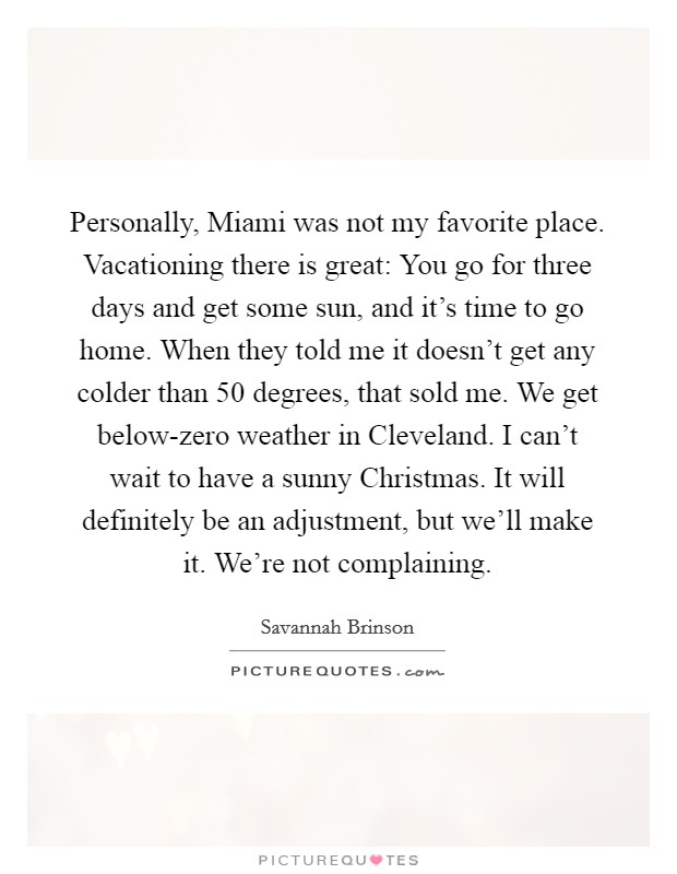 Personally, Miami was not my favorite place. Vacationing there is great: You go for three days and get some sun, and it's time to go home. When they told me it doesn't get any colder than 50 degrees, that sold me. We get below-zero weather in Cleveland. I can't wait to have a sunny Christmas. It will definitely be an adjustment, but we'll make it. We're not complaining. Picture Quote #1