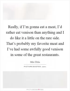 Really, if I’m gonna eat a meat, I’d rather eat venison than anything and I do like it a little on the rare side. That’s probably my favorite meat and I’ve had some awfully good venison in some of the great restaurants Picture Quote #1