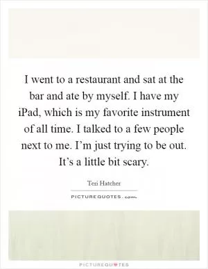 I went to a restaurant and sat at the bar and ate by myself. I have my iPad, which is my favorite instrument of all time. I talked to a few people next to me. I’m just trying to be out. It’s a little bit scary Picture Quote #1