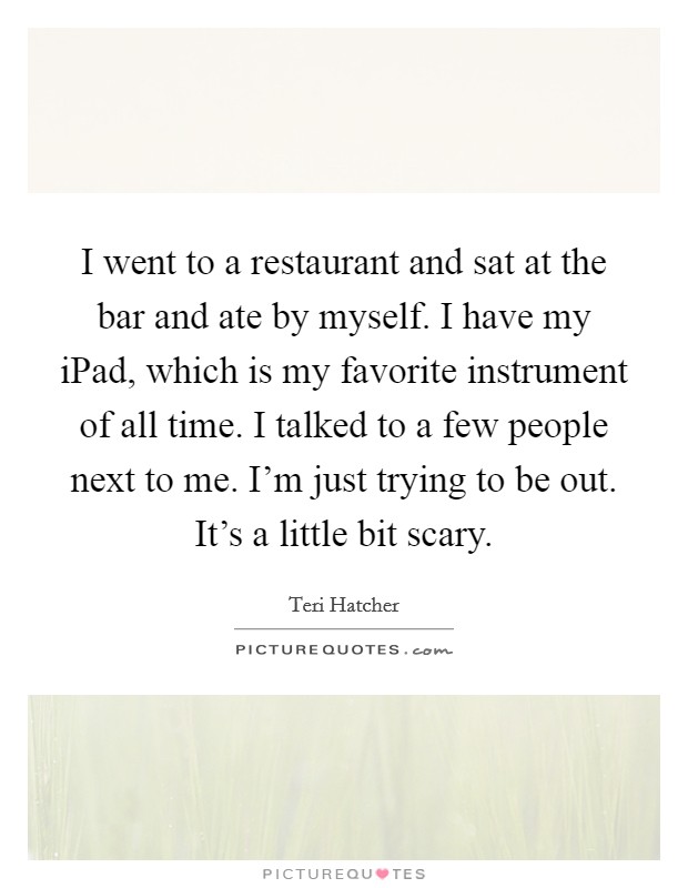 I went to a restaurant and sat at the bar and ate by myself. I have my iPad, which is my favorite instrument of all time. I talked to a few people next to me. I'm just trying to be out. It's a little bit scary. Picture Quote #1