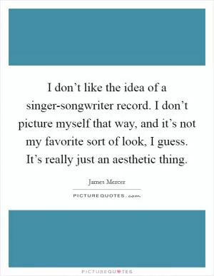 I don’t like the idea of a singer-songwriter record. I don’t picture myself that way, and it’s not my favorite sort of look, I guess. It’s really just an aesthetic thing Picture Quote #1