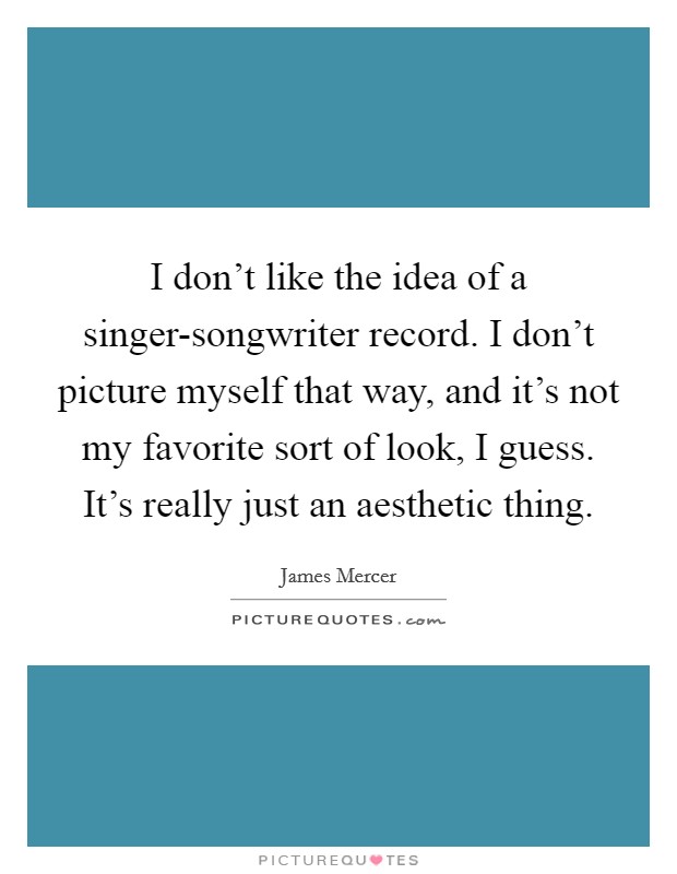 I don't like the idea of a singer-songwriter record. I don't picture myself that way, and it's not my favorite sort of look, I guess. It's really just an aesthetic thing. Picture Quote #1