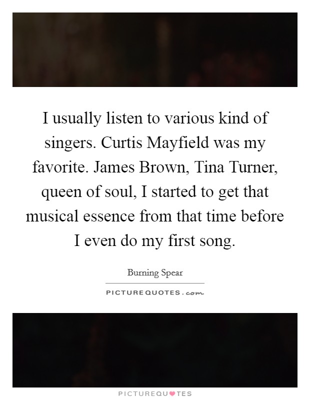 I usually listen to various kind of singers. Curtis Mayfield was my favorite. James Brown, Tina Turner, queen of soul, I started to get that musical essence from that time before I even do my first song. Picture Quote #1