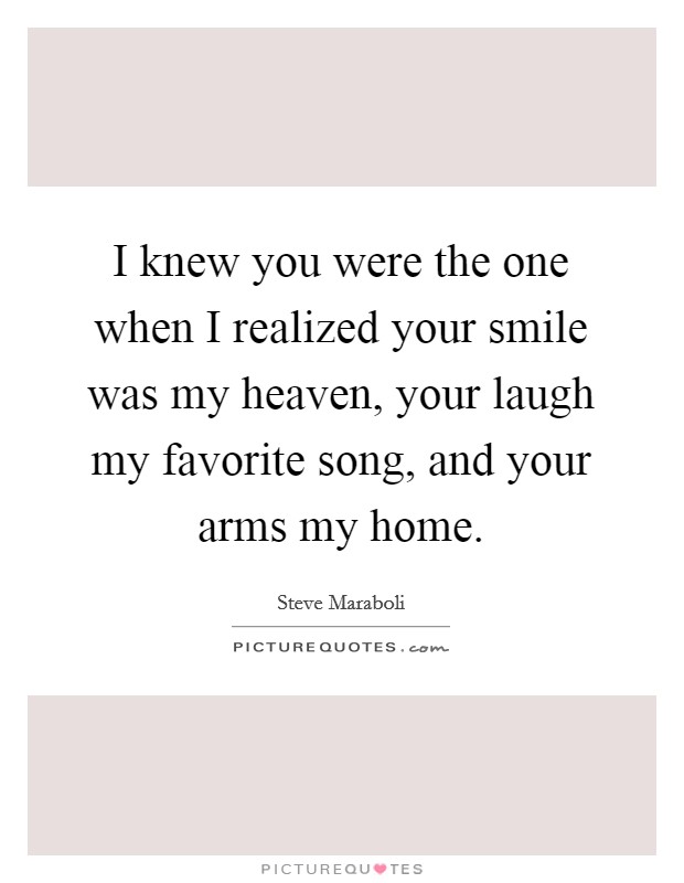 I knew you were the one when I realized your smile was my heaven, your laugh my favorite song, and your arms my home. Picture Quote #1