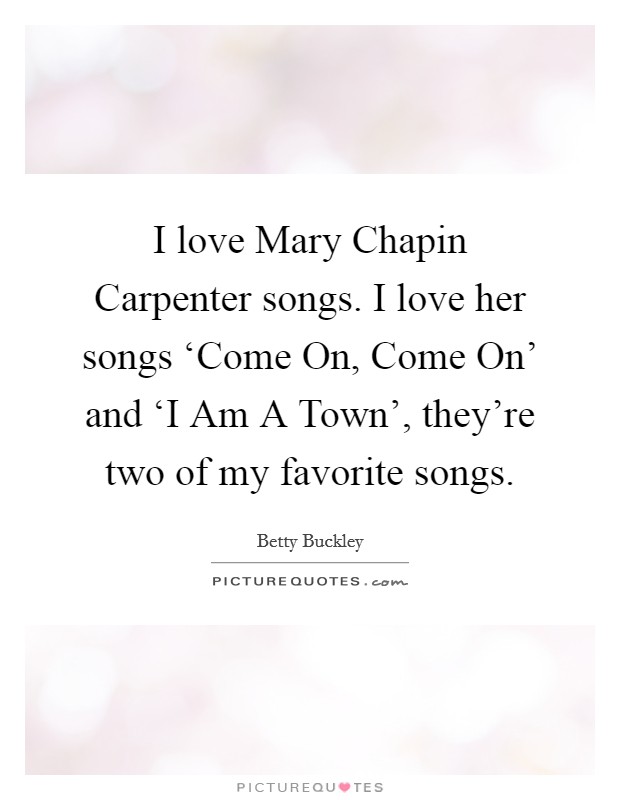I love Mary Chapin Carpenter songs. I love her songs ‘Come On, Come On' and ‘I Am A Town', they're two of my favorite songs. Picture Quote #1