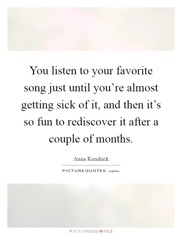 You listen to your favorite song just until you're almost getting sick of it, and then it's so fun to rediscover it after a couple of months. Picture Quote #1