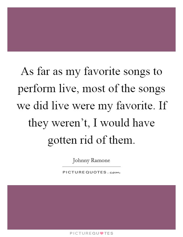 As far as my favorite songs to perform live, most of the songs we did live were my favorite. If they weren't, I would have gotten rid of them. Picture Quote #1