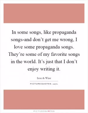 In some songs, like propaganda songs-and don’t get me wrong, I love some propaganda songs. They’re some of my favorite songs in the world. It’s just that I don’t enjoy writing it Picture Quote #1
