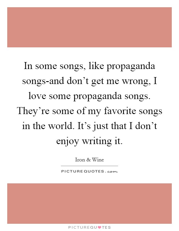 In some songs, like propaganda songs-and don't get me wrong, I love some propaganda songs. They're some of my favorite songs in the world. It's just that I don't enjoy writing it. Picture Quote #1
