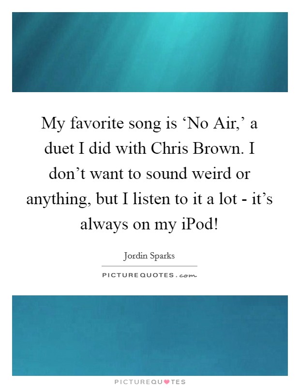 My favorite song is ‘No Air,' a duet I did with Chris Brown. I don't want to sound weird or anything, but I listen to it a lot - it's always on my iPod! Picture Quote #1