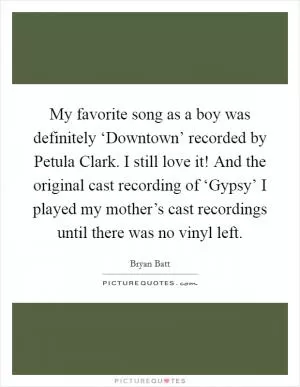 My favorite song as a boy was definitely ‘Downtown’ recorded by Petula Clark. I still love it! And the original cast recording of ‘Gypsy’ I played my mother’s cast recordings until there was no vinyl left Picture Quote #1