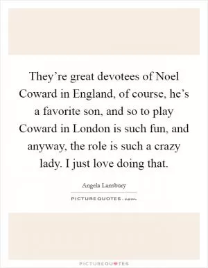 They’re great devotees of Noel Coward in England, of course, he’s a favorite son, and so to play Coward in London is such fun, and anyway, the role is such a crazy lady. I just love doing that Picture Quote #1