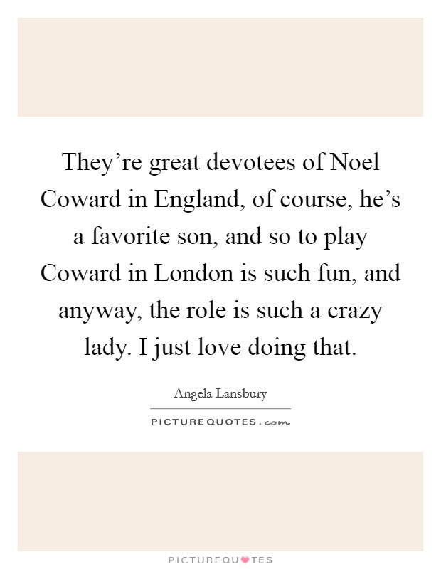 They're great devotees of Noel Coward in England, of course, he's a favorite son, and so to play Coward in London is such fun, and anyway, the role is such a crazy lady. I just love doing that. Picture Quote #1
