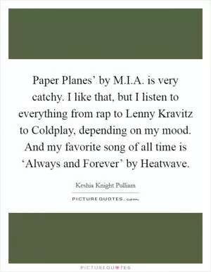 Paper Planes’ by M.I.A. is very catchy. I like that, but I listen to everything from rap to Lenny Kravitz to Coldplay, depending on my mood. And my favorite song of all time is ‘Always and Forever’ by Heatwave Picture Quote #1
