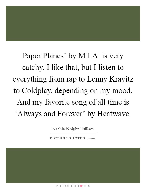 Paper Planes' by M.I.A. is very catchy. I like that, but I listen to everything from rap to Lenny Kravitz to Coldplay, depending on my mood. And my favorite song of all time is ‘Always and Forever' by Heatwave. Picture Quote #1