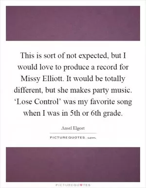 This is sort of not expected, but I would love to produce a record for Missy Elliott. It would be totally different, but she makes party music. ‘Lose Control’ was my favorite song when I was in 5th or 6th grade Picture Quote #1