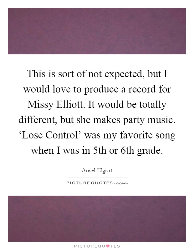 This is sort of not expected, but I would love to produce a record for Missy Elliott. It would be totally different, but she makes party music. ‘Lose Control' was my favorite song when I was in 5th or 6th grade. Picture Quote #1