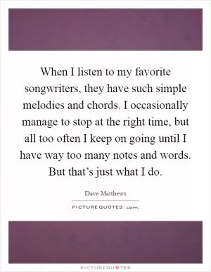 When I listen to my favorite songwriters, they have such simple melodies and chords. I occasionally manage to stop at the right time, but all too often I keep on going until I have way too many notes and words. But that’s just what I do Picture Quote #1