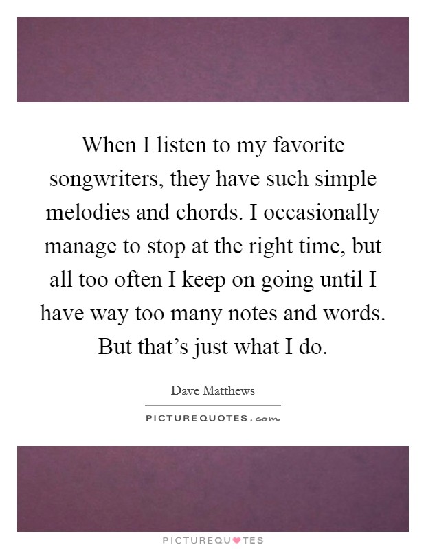 When I listen to my favorite songwriters, they have such simple melodies and chords. I occasionally manage to stop at the right time, but all too often I keep on going until I have way too many notes and words. But that's just what I do. Picture Quote #1